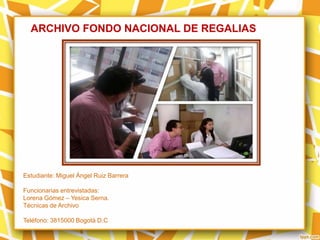 ARCHIVO FONDO NACIONAL DE REGALIAS
Estudiante: Miguel Ángel Ruiz Barrera
Funcionarias entrevistadas:
Lorena Gómez – Yesica Serna.
Técnicas de Archivo
Teléfono: 3815000 Bogotá D.C
 