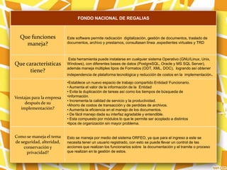 FONDO NACIONAL DE REGALIAS
Que funciones
maneja?
Este software permite radicación digitalización, gestión de documentos, traslado de
documentos, archivo y prestamos, consultasen línea ,expedientes virtuales y TRD
Que características
tiene?
Esta herramienta puede instalarse en cualquier sistema Operativo (GNU/Linux, Unix,
Windows), con diferentes bases de datos (PostgreSQL, Oracle y MS SQL Server),
además maneja múltiples tipos de Formatos (ODT, XML, DOC), logrando así obtener
independencia de plataforma tecnológica y reducción de costos en la implementación.
Ventajas para la empresa
después de su
implementación?
•Establece un nuevo espacio de trabajo compartido Entidad/ Funcionario.
• Aumenta el valor de la información de la Entidad
• Evita la duplicación de tareas así como los tiempos de búsqueda de
•información.
• Incrementa la calidad de servicio y la productividad.
•Ahorro de costos de transacción y de perdidas de archivos.
• Aumenta la eficiencia en el manejo de los documentos.
• De fácil manejo dada su interfaz agradable y entendible.
• Esta compuesto por módulos lo que le permite ser acoplado a distintos
•tipos de organización sin mayor problema.
Como se maneja el tema
de seguridad, alteridad,
conservación y
privacidad?
Esto se maneja por medio del sistema ORFEO, ya que para el ingreso a este se
necesita tener un usuario registrado, con esto se puede llevar un control de las
acciones que realizan los funcionarios sobre la documentación y el tramite o proceso
que realizan en la gestión de estos.
 