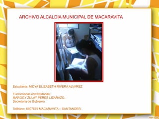ARCHIVO ALCALDIA MUNICIPAL DE MACARAVITA
Estudiante: NIDYA ELIZABETH RIVERA ALVAREZ
Funcionarias entrevistadas:
MARGGY ZULAY PERES LIZARAZO.
Secretaria de Gobierno
Teléfono: 6607679 MACARAVITA – SANTANDER.
 