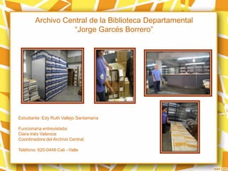 Archivo Central de la Biblioteca Departamental
“Jorge Garcés Borrero”
Estudiante: Edy Ruth Vallejo Santamaría
Funcionaria entrevistada:
Clara Inés Valencia
Coordinadora del Archivo Central.
Teléfono: 620-0448 Cali –Valle
 