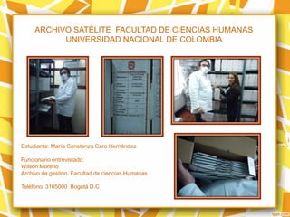 ARCHIVO SATÉLITE FACULTAD DE CIENCIAS HUMANAS
UNIVERSIDAD NACIONAL DE COLOMBIA
Estudiante: María Constanza Caro Hernández
Funcionario entrevistado:
Wilson Moreno
Archivo de gestión. Facultad de ciencias Humanas
Teléfono: 3165000 Bogotá D.C
 