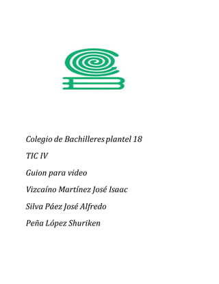 Colegio de Bachilleresplantel 18
TIC IV
Guion para video
Vizcaíno Martínez José Isaac
Silva Páez José Alfredo
Peña López Shuriken
 