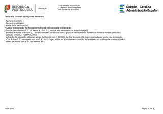 Lista definitiva de colocação
2 ª Reserva de Recrutamento
Ano Escolar de 2018/2019
Desta lista, constam os seguintes elementos:
• Número de ordem;
• Número de utilizador;
• Nome do(a) candidato(a);
• Código e designação do Agrupamento/Escola não agrupada de colocação;
• Tipo de candidato(a) ('EXT - Externo' e 'LSVLD - Licença sem vencimento de longa duração');
• Número de horas atribuídas (C - horário completo, de acordo com o grupo de recrutamento; número de horas do horário atribuído);
• Duração (ANUAL / TEMPORÁRIO)
• Indicação de colocação obtida ao abrigo do Decreto-Lei nº 29/2001, de 3 de fevereiro (Q - lugar reservado por quota, nos termos dos
nº1 e 2 do artº 3º, conjugado com o artº 9.º ou P - lugar obtido por prioridade em situação de igualdade nos critérios de ordenação até à
idade, de acordo com o nº 3 do mesmo artº).
5Página 5 de14-09-2018
 