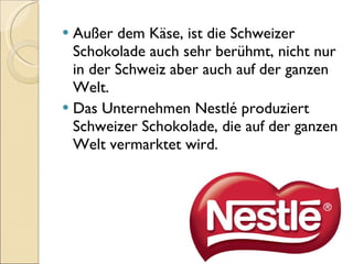 Außer dem Käse, ist die Schweizer Schokolade auch sehr berühmt, nicht nur in der Schweiz aber auch auf der ganzen Welt. Das Unternehmen Nestlé produziert Schweizer Schokolade, die auf der ganzen Welt vermarktet wird. 