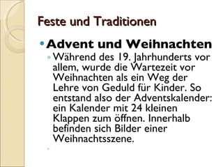 Feste und Traditionen Advent und Weihnachten Während des 19. Jahrhunderts vor allem, wurde die Wartezeit vor Weihnachten als ein Weg der Lehre von Geduld für Kinder. So entstand also der Adventskalender: ein Kalender mit 24 kleinen Klappen zum öffnen. Innerhalb befinden sich Bilder einer Weihnachtsszene. 