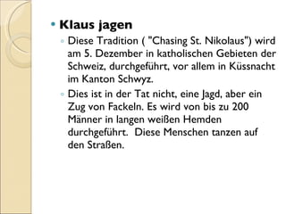 Klaus jagen Diese Tradition ( "Chasing St. Nikolaus") wird am 5. Dezember in katholischen Gebieten der Schweiz, durchgeführt, vor allem in Küssnacht im Kanton Schwyz. Dies ist in der Tat nicht, eine Jagd, aber ein Zug von Fackeln. Es wird von bis zu 200 Männer in langen weißen Hemden durchgeführt.  Diese Menschen tanzen auf den Straßen. 