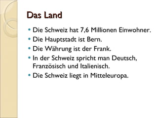 Das  Land Die Schweiz hat 7,6 Millionen Einwohner. Die Hauptstadt ist Bern. Die Währung ist der Frank. In der Schweiz spricht man Deutsch, Französisch und Italienisch. Die Schweiz liegt in Mitteleuropa.  