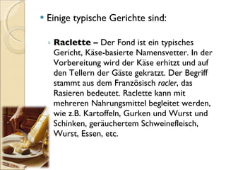 Einige typische Gerichte sind: Raclette –  Der Fond ist ein typisches Gericht, Käse-basierte Namensvetter. In der Vorbereitung wird der Käse erhitzt und auf den Tellern der Gäste gekratzt. Der Begriff stammt aus dem Französisch  racler , das Rasieren bedeutet. Raclette kann mit mehreren Nahrungsmittel begleitet werden, wie z.B. Kartoffeln, Gurken und Wurst und Schinken, geräuchertem Schweinefleisch, Wurst, Essen, etc. 
