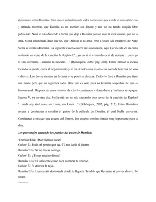 platicando sobre Damián. Para mejor entendimiento cabe mencionar que estela es una actriz rica

y retirada mientras que Damián es un escritor sin dinero y aún no ha tenido ningún libro

publicado. Nené le esta diciendo a Stella que deje a Damián porque solo la está usando, que no la

ama. Stella enamorada dice que no, que Damián si la ama. Pese a todos los esfuerzos de Nené

Stella se aferra a Damián. La siguiente escena ocurre en Guadalajara, aquí Carlos está en su cama

cantando un verso de la canción de Raphael “…yo no sé si el mundo es el de siempre… pero yo

lo veo diferente… cuando tú no estas…” (Bohórquez, 2002, pág. 208). Entra Damián a escena

tocando la puerta, entra al departamento y le da a Carlos una maleta con comida, botellas de vino

y dinero. Los dos se sientan en la cama y se ponen a platicar. Carlos le dice a Damián que tiene

una novia pero que no significa nada. Dice que es solo para no levantar sospechas de que es

homosexual. Después de unos minutos de charla comienzan a desnudarse y las luces se apagan.

Escena V, ya es otro día, Stella está en su sala cantando otro verso de la canción de Raphael

“…nada soy sin Laura, sin Laura, sin Laura…” (Bohórquez, 2002, pág. 212). Entra Damián a

escena y comienzan a estudiar el guion de la película de Damián, el cual Stella patrocina.

Comienzan a ensayar una escena del libreto, ésta escena termina siendo muy importante para la

obra.

Los personajes actuando los papeles del guion de Damián:

“Damián/Ella: ¿Qué piensas hacer?
Carlos/ Él: Huir. Al precio que sea. Tú me darás el dinero.
Damián/Ella: Si me llevas contigo.
Carlos/ Él: ¿Tienes mucho dinero?
Damián/Ella: El suficiente como para comprar tu libertad.
Carlos/ Él: Y destruir la tuya.
Damián/Ella: La mía está destrozada desde tu llegada. Tendrás que llevarme si quieres dinero. Te
deseo.
……….
 