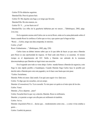 Carlos/ Él:No deberías seguirme.
 Damián/Ella: Pero tú quieres huir.
 Carlos/ Él: Me alquilas una fuga y yo tengo que llevarte.
 Damián/Ella: De otra manera, no.
 Carlos/ Él: Y… ¿si me fuera sin ti?
 Damián/Ella: Los rifles de la guachería hablarían por mi rencor….”(Bohórquez, 2002, págs.
214-216)
       En la siguiente escena está Carlos con su novia Rossi, están en la cama platicando sobre el
futuro cuando Rossi le confiesa a Carlos que es rica y que quiere que le haga un hijo.
“Rossi: …Carlos, tengo una idea estupenda, lo máximo.
Carlos: ¿Cuál?
Rossi: Embarázame…” (Bohórquez, 2002, pág. 220)
       Carlos tiene un debate interno sobre que es lo que debe de hacer ya que ama a Damián
pero Rossi es una oportunidad de riqueza. Al final cede ante Rossi y se acuestan. Al mismo
tiempo en el departamento del D.F. Stella y Damián van saliendo de la recamara
desconcertadosya que Damián no logró tener una erección.
       En el segundo acto todo se viene abajo. Carlos manda llamar a Damián de urgencia y este
llega lo más rápido posible a Guadalajara. Cuando Damián llega Carlos hace lo posible por
decirle todo a Damián pero este esta jugando y no le hace caso hasta que esto pasa:
“Carlos: Escúchame.
Damián: Pobre mi amor. Qué estafa. Con qué cara seguir vivo. Qué asco.
Carlos: Te digo que me escuches, con un carajo.
Damián: (Contundente) Ya. Ya te escuché. Te reto para ver quién es el más ojete de los dos.
Carlos: Vencí.
Damián: ¿Vas a dejarme…pues?
Carlos: Escucha bien lo que voy a decirte, Damián. Rossi es millonaria.
Damián: y te pusiste a coger con ella para ser millonario tú también.
Carlos: Así es.
Damián: (liquidado) Pero sí… decías que… modestamente como eras… y como vivías estabas a
gusto…
Carlos: Cambié de parecer.
 