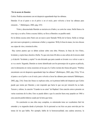 “En la mente de Damián:

Carlos: Podrías encontrarte con mi desprecio aguardando bajo las sábanas.

Damián: O en el pasto o en el polvo o en el rocío, pero volvería a lavar las sábanas para

retenerte…” (Bohórquez, 2002, pág. 235)

       Triste y desconsolado Damián se encierra en el baño y se corta las venas. Stella llama a la

cruz roja y se salva. Entra a escena Adela y se lleva a Damián a su pueblo natal.

En la última escena entra Nené con un nuevo actor llamado Willy de la Garza. Stella se intriga

por este nuevo prospecto y comienzan a beber y coquetear. Willy le besa la mano, los tres chocan

sus copas de vino y termina la obra.

 Hay ciertos puntos que se deben aclarar sobre esta obra. Primero, la frase de Ave Fénix,

levántate y expira hace alusión a Stella. Ya que esta tiene 60 años es una señora de la tercera edad

y al decirle “levántate y expira” le esta diciendo que para cuando se levante va a volver a caer o

se va a morir. Segundo, Damián se siente identificado con los personajes de su guion se película,

esto lo demuestra en varias ocasiones en las que el y Carlos recitan dos líneas del guion: “Podrías

encontrarte con mi desprecio aguardando bajo las sábanas” (Bohórquez, 2002, pág. 216)y “O en

el pasto o en el polvo o en el rocío, pero volvería a lavar las sábanas para retenerte”(Bohórquez,

2002, pág. 216). Estas dos líneas se explican solas, en la primera habla del desprecio que Carlos

puede que sienta por Damián y este responde que haría lo que sea por retenerlo ha su lado.

Tercero y ultimo, la canción “Cuando tu no estas” de Raphael. Esta canción estuvo presente en

varias ocasiones de la obra. Esto se puede deber a que la canción fuera muy popular en 1968 o

esta canción podría haberse usado por la letra que tiene.

       En conclusión es una obra muy completa, es entretenida tiene un vocabulario fácil de

entender y te engancha desde el principio. En lo personal se me hizo un poco atrevida por los

temas de los que habla. Por ejemplo, habla de la homosexualidad, una cadena amorosa, la
 