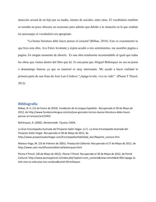 atracción sexual de un hijo por su madre, intento de suicidio, entre otras. El vocabulario también

se tornaba un poco obsceno en ocasiones pero admito que debido a la situación en la que estaban

los personajes el vocabulario era apropiado.

        “La buena literatura debe hacer pensar al corazón”(Bilbao, 2010). Esto es exactamente lo

que hizo esta obra. Ave Fénix levántate y expira acudió a mis sentimientos, me asombro pagina a

pagina. En ningún momento de aburrió. Es una obra totalmente recomendable al igual que todas

las obras que vienen dentro del libro que leí. Es una pena que Abigael Bohórquez no sea un poeta

o dramaturgo famoso ya que su material es muy interesante. Me ayudó a hacer realidad la

primera parte de una frase de José Luis Córdova “¡Apaga la tele, vive tu vida!”. (Pluma Y Pincel,

2012)




Bibliografía
Bilbao, B. H. (15 de Enero de 2010). Fundación de la Lengua Española . Recuperado el 30 de Mayo de
2012, de http://www.fundacionlengua.com/es/jose-gonzalez-torices-buena-literatura-debe-hacer-
pensar-al-corazon/art/2245/

Bohórquez, A. (2002). Noroestrada. Tijuana: CAEN.

La Gran Enciclopedia Ilustrada del Proyecto Salón Hogar. (s.f.). La Gran Enciclopedia Ilustrada del
Proyecto Salón Hogar. Recuperado el 28 de Mayo de 2012, de
http://www.proyectosalonhogar.com/Enciclopedia/Habilidad_leer/Reporte_Lectura.htm

Mateos-Vega, M. (19 de Febrero de 2001). Producción Editorial. Recuperado el 27 de Mayo de 2012, de
http://www.uam.mx/difusion/editorial/bohorquez.html

Pluma Y Pincel. (28 de Mayo de 2012). Pluma Y Pincel. Recuperado el 30 de Mayo de 2012, de Portal
Cultural: http://www.plumaypincel.cl/index.php?option=com_content&view=article&id=992:iapaga-la-
tele-vive-tu-vida-jose-luis-cordova&catid=50:enfoques
 