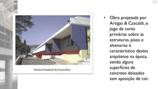 Ginásio Estadual de Guarulhos

• Obra projetada por
Artigas & Cascaldi, o
jogo de cores
primárias sobre as
estruturas, pisos e
alvenarias é
característico destes
arquitetos na época,
sendo alguns
superfícies de
concreto deixados
sem aposição de cor.

 