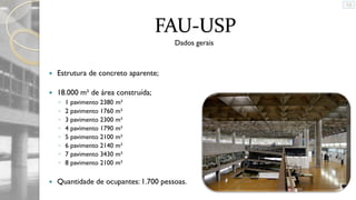 FAU-USP
Dados gerais



Estrutura de concreto aparente;



18.000 m² de área construída;
◦
◦
◦
◦
◦
◦
◦
◦



1 pavimento 2380 m²
2 pavimento 1760 m²
3 pavimento 2300 m²
4 pavimento 1790 m²
5 pavimento 2100 m²
6 pavimento 2140 m²
7 pavimento 3430 m²
8 pavimento 2100 m²

Quantidade de ocupantes: 1.700 pessoas.

 