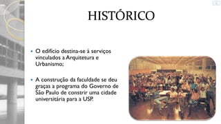 HISTÓRICO


O edifício destina-se à serviços
vinculados a Arquitetura e
Urbanismo;



A construção da faculdade se deu
graças a programa do Governo de
São Paulo de constrir uma cidade
universitária para a USP.

 