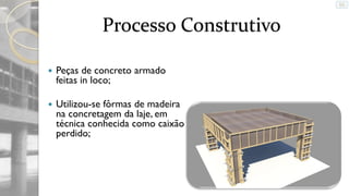 Processo Construtivo


Peças de concreto armado
feitas in loco;



Utilizou-se fôrmas de madeira
na concretagem da laje, em
técnica conhecida como caixão
perdido;

 