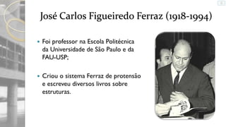 José Carlos Figueiredo Ferraz (1918-1994)


Foi professor na Escola Politécnica
da Universidade de São Paulo e da
FAU-USP;



Criou o sistema Ferraz de protensão
e escreveu diversos livros sobre
estruturas.

 