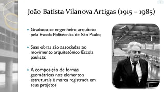 João Batista Vilanova Artigas (1915 – 1985)


Graduou-se engenheiro-arquiteto
pela Escola Politécnica de São Paulo;



Suas obras são associadas ao
movimento arquitetônico Escola
paulista;



A composição de formas
geométricas nos elementos
estruturais é marca registrada em
seus projetos.

 