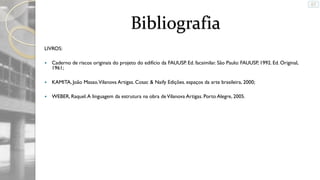 Bibliografia
LIVROS:


Caderno de riscos originais do projeto do edifício da FAUUSP. Ed. facsimilar. São Paulo: FAUUSP, 1992. Ed. Original,
1961;



KAMITA, João Masao. Vilanova Artigas. Cosac & Naify Edições. espaços da arte brasileira, 2000;



WEBER, Raquel. A linguagem da estrutura na obra de Vilanova Artigas. Porto Alegre, 2005.

 