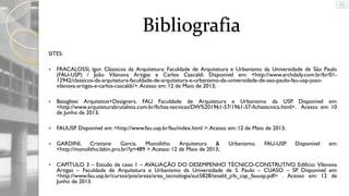 Bibliografia
SITES:


FRACALOSSI, Igor. Clássicos da Arquitetura: Faculdade de Arquitetura e Urbanismo da Universidade de São Paulo
(FAU-USP) / João Vilanova Artigas e Carlos Cascaldi. Disponível em: <http://www.archdaily.com.br/br/0112942/classicos-da-arquitetura-faculdade-de-arquitetura-e-urbanismo-da-universidade-de-sao-paulo-fau-usp-joaovilanova-artigas-e-carlos-cascaldi/>. Acesso em: 12 de Maio de 2013;



Batagliesi Arquitetos+Designers. FAU Faculdade de Arquitetura e Urbanismo da USP. Disponível em:
<http://www.arquiteturabrutalista.com.br/fichas-tecnicas/DW%201961-57/1961-57-fichatecnica.html>. Acesso em: 10
de Junho de 2013;



FAUUSP. Disponível em: <http://www.fau.usp.br/fau/index.html >. Acesso em: 12 de Maio de 2013;



GARDINI, Cristiane
Garcia. Monolitho
Arquitetura
&
<http://monolitho.labin.pro.br/?p=489 >. Acesso: 12 de Maio de 2013;



CAPÍTULO 3 – Estudo de caso 1 – AVALIAÇÃO DO DESEMPENHO TÉCNICO-CONSTRUTIVO. Edifício: Vilanova
Artigas – Faculdade de Arquitetura e Urbanismo da Universidade de S. Paulo – CUASO – SP. Disponível em:
<http://www.fau.usp.br/cursos/pos/areas/area_tecnologia/aut5828/teseld_jrls_cap_fauusp.pdf> . Acesso em: 12 de
Junho de 2013.

Urbanismo.

FAU-USP.

Disponível

em:

 