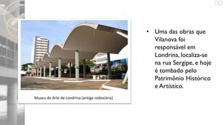 • Uma das obras que
Vilanova foi
responsável em
Londrina, localiza-se
na rua Sergipe, e hoje
é tombado pelo
Patrimônio Histórico
e Artístico.
Museu de Arte de Londrina (antiga rodoviária)

 