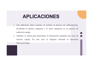 APLICACIONES
 Una aplicación típica consiste en acelerar el proceso de sedimentación,
dividiendo el plasma sanguíneo y el suero sanguíneo en un proceso de
análisis de sangre.
 También se utiliza para determinar el hematocrito mediante una toma de
muestra capilar. En este caso la máquina utilizada se denomina
Microcentrífuga.
 