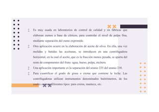  Es muy usada en laboratorios de control de calidad y en fábricas que
elaboran zumos a base de cítricos, para controlar el nivel de pulpa fina,
mediante separación del zumo exprimido.
 Otra aplicación ocurre en la elaboración de aceite de oliva. En ella, una vez
molidas y batidas las aceitunas, se introducen en una centrifugadora
horizontal, en la cual el aceite, que es la fracción menos pesada, se aparta del
resto de componentes del fruto: agua, hueso, pulpa, etcétera.
 Una aplicación importante es la separación del uranio 235 del uranio 238.
 Para cuantificar el grado de grasa o crema que contiene la leche. Las
centrifugadoras utilizan instrumentos denominados butirómetros, de los
cuales existen diferentes tipos: para crema, manteca, etc.
 