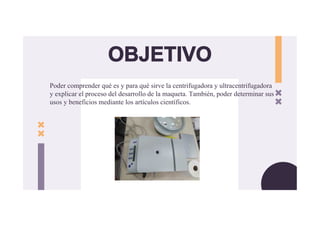 Poder comprender qué es y para qué sirve la centrifugadora y ultracentrifugadora
y explicar el proceso del desarrollo de la maqueta. También, poder determinar sus
usos y beneficios mediante los artículos científicos.
OBJETIVO
 