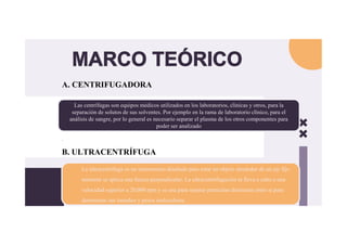 MARCO TEÓRICO
A. CENTRIFUGADORA
.
B. ULTRACENTRÍFUGA
Las centrífugas son equipos médicos utilizados en los laboratorios, clínicas y otros, para la
separación de solutos de sus solventes. Por ejemplo en la rama de laboratorio clínico, para el
análisis de sangre, por lo general es necesario separar el plasma de los otros componentes para
poder ser analizado
Las centrífugas son equipos médicos utilizados en los laboratorios, clínicas y otros, para la
separación de solutos de sus solventes. Por ejemplo en la rama de laboratorio clínico, para el
análisis de sangre, por lo general es necesario separar el plasma de los otros componentes para
poder ser analizado
La ultracentrífuga es un instrumento diseñado para rotar un objeto alrededor de un eje fijo
mientras se aplica una fuerza perpendicular. La ultracentrifugación se lleva a cabo a una
velocidad superior a 20,000 rpm y se usa para separar partículas diminutas entre sí para
determinar sus tamaños y pesos moleculares.
La ultracentrífuga es un instrumento diseñado para rotar un objeto alrededor de un eje fijo
mientras se aplica una fuerza perpendicular. La ultracentrifugación se lleva a cabo a una
velocidad superior a 20,000 rpm y se usa para separar partículas diminutas entre sí para
determinar sus tamaños y pesos moleculares.
 