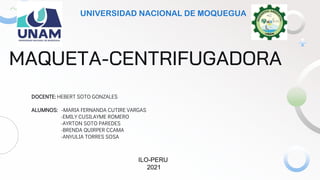 MAQUETA-CENTRIFUGADORA
DOCENTE: HEBERT SOTO GONZALES
ALUMNOS: -MARIA FERNANDA CUTIRE VARGAS
-EMILY CUSILAYME ROMERO
-AYRTON SOTO PAREDES
-BRENDA QUIRPER CCAMA
-ANYULIA TORRES SOSA
UNIVERSIDAD NACIONAL DE MOQUEGUA
ILO-PERU
2021
 