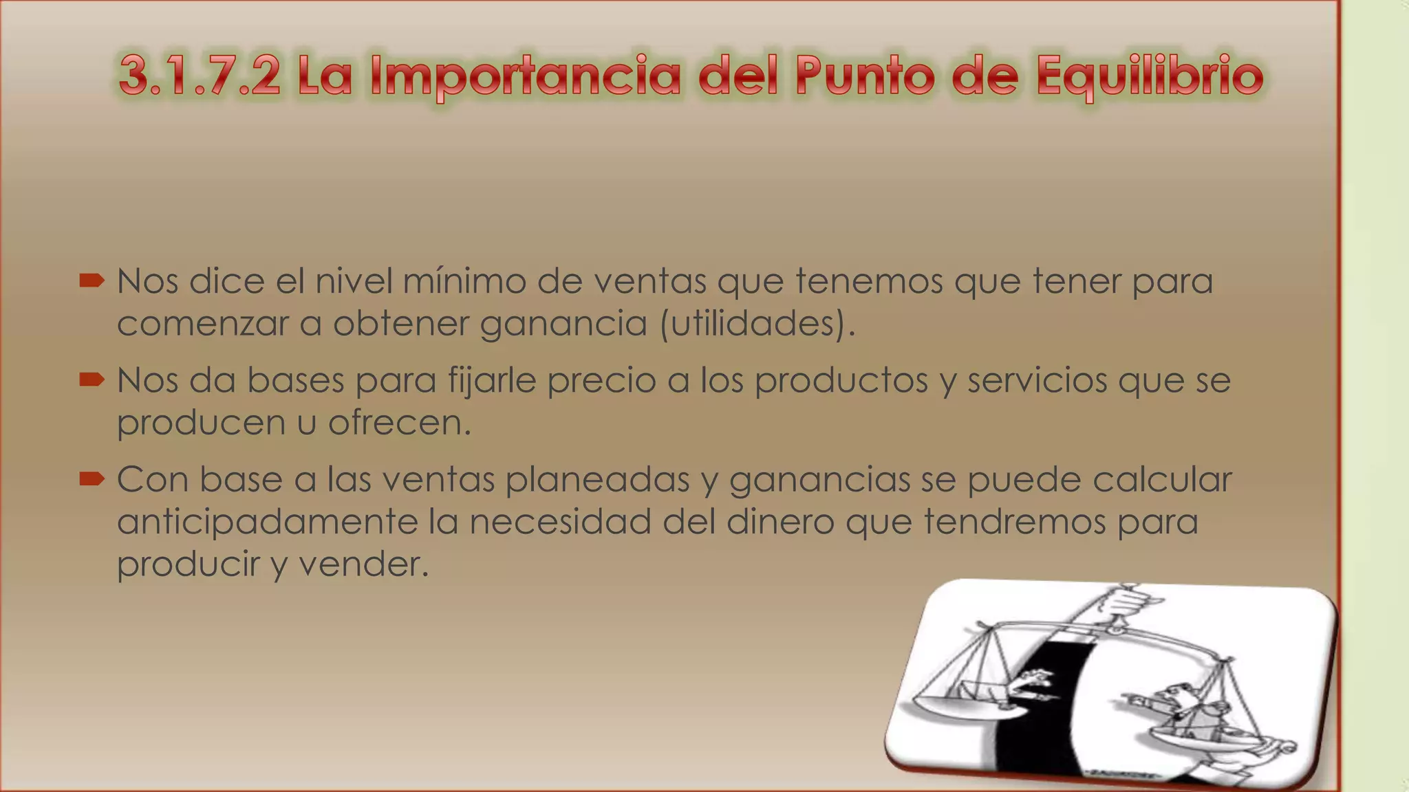  Nos dice el nivel mínimo de ventas que tenemos que tener para
comenzar a obtener ganancia (utilidades).
 Nos da bases para fijarle precio a los productos y servicios que se
producen u ofrecen.

 Con base a las ventas planeadas y ganancias se puede calcular
anticipadamente la necesidad del dinero que tendremos para
producir y vender.

 