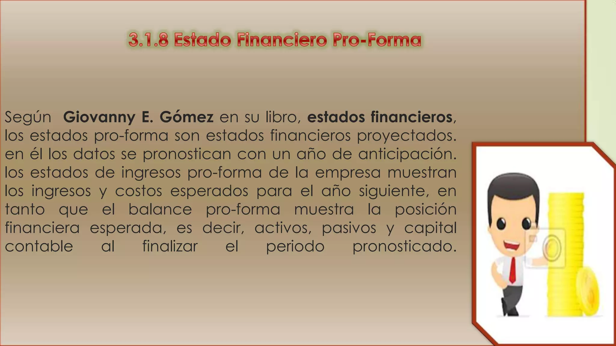 Según Giovanny E. Gómez en su libro, estados financieros,
los estados pro-forma son estados financieros proyectados.
en él los datos se pronostican con un año de anticipación.
los estados de ingresos pro-forma de la empresa muestran
los ingresos y costos esperados para el año siguiente, en
tanto que el balance pro-forma muestra la posición
financiera esperada, es decir, activos, pasivos y capital
contable
al
finalizar
el
periodo
pronosticado.

 