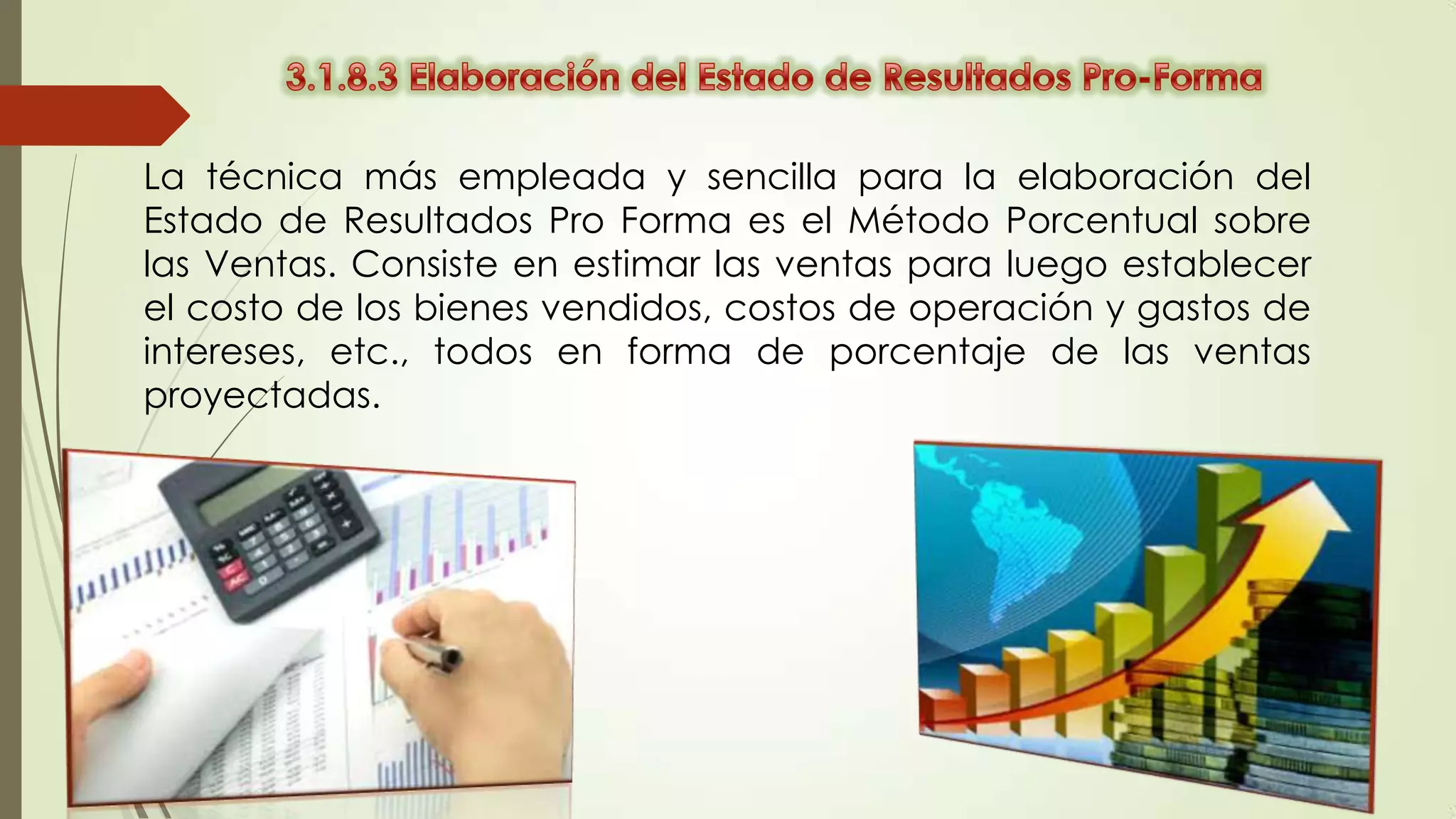 La técnica más empleada y sencilla para la elaboración del
Estado de Resultados Pro Forma es el Método Porcentual sobre
las Ventas. Consiste en estimar las ventas para luego establecer
el costo de los bienes vendidos, costos de operación y gastos de
intereses, etc., todos en forma de porcentaje de las ventas
proyectadas.

 