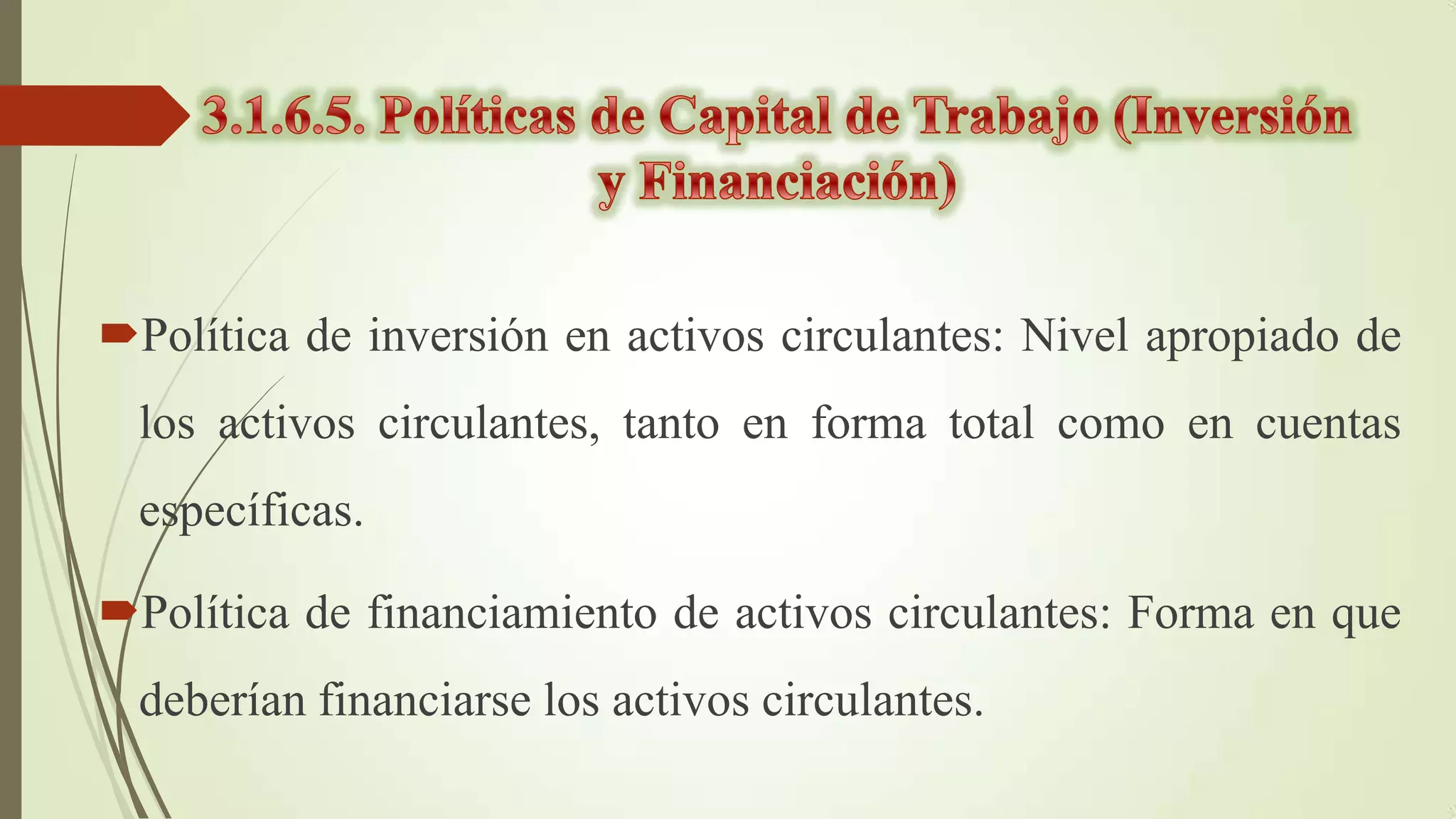 Política de inversión en activos circulantes: Nivel apropiado de
los activos circulantes, tanto en forma total como en cuentas

específicas.
Política de financiamiento de activos circulantes: Forma en que

deberían financiarse los activos circulantes.

 