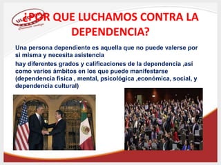 ¿POR QUE LUCHAMOS CONTRA LA
DEPENDENCIA?
Una persona dependiente es aquella que no puede valerse por
si misma y necesita asistencia
hay diferentes grados y calificaciones de la dependencia ,así
como varios ámbitos en los que puede manifestarse
(dependencia física , mental, psicológica ,económica, social, y
dependencia cultural)
 