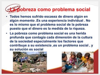 La pobreza como problema social
• Todos hemos sufrido escasez de dinero algún en
algún momento .Es una experiencia individual . No
es lo mismo que el problema social de la pobreza
puesto que el dinero es la medida de la riqueza.
• La pobreza como problema social es una herida
profunda que contagia cada dimensión de la cultura
de la sociedad especialmente los factores que
contribuye a su existencia ,es un problema social , y
su solución es social
 