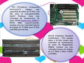 PCI ("Peripheral Components
Interconect"):
integra
una
capacidad de datos de 32 bits y 64
bits para el microprocesador
Intel®
Pentium,
tiene
una
velocidad de transferencia de
hasta 125.88 Megabytes/s (MB/s) a
503.54
MB/s
respectivamente,
cuentan con una velocidad interna
de trabajo de 33 MHz para 32 bits
y 66 MHz para 64 bits.
-

ISA-16 ("Industry Standard
Architecture - 16"): maneja
datos a 16 bits, tienen una
velocidad de transferencia
de hasta 20 Megabytes/s
(MB/s), cuentan con una
velocidad interna de trabajo
de 4.77 MHz, 6 Mhz, 8 MHz
y 10 MHz.

 