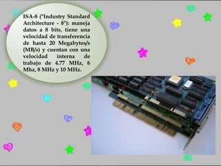 ISA-8 ("Industry Standard
Architecture - 8"): maneja
datos a 8 bits, tiene una
velocidad de transferencia
de hasta 20 Megabytes/s
(MB/s) y cuentan con una
velocidad
interna
de
trabajo de 4.77 MHz, 6
Mhz, 8 MHz y 10 MHz.

 