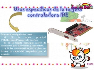 Se usa en los siguientes casos:
a)
Si
la
tarjeta
principal
("Motherboard") carece de puertos.
b) Si la tarjeta principal carece de
conectores para disco duro y disquetera.
c) Si las características de la placa no
tienen la capacidad requerida por el
usuario.

 