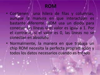 ROM
• Contienen una hilera de filas y columnas,
aunque la manera en que interactúan es
bastante diferente. ROM usa un diodo para
conectar las líneas si el valor es igual a 1. Por
el contrario, si el valor es 0, las líneas no se
conectan en absoluto
• Normalmente, la manera en que trabaja un
chip ROM necesita la perfecta programación y
todos los datos necesarios cuando es creado

 