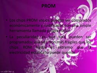 PROM
• Los chips PROM vacíos pueden ser comprados
económicamente y codificados con una simple
herramienta llamada programador.
• La peculiaridad es que solo pueden ser
programados una vez. Son más frágiles que los
chips ROM hasta el extremo que la
electricidad estática lo puede quemar

 