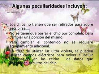 Algunas peculiaridades incluyen:
• Los chips no tienen que ser retirados para sobre
escribirse.
• No se tiene que borrar el chip por completo para
cambiar una porción del mismo.
• Para cambiar el contenido no se requiere
equipamiento adicional.
• En lugar de utilizar luz ultra violeta, se pueden
utilizar campos eléctricos para volver a incluir
información en las celdas
de datos que
componen circuitos del chip.

 