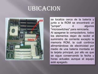 UBICACION
se localiza cerca de la batería y
junto a la ROM se encontrará un
"jumper",
ó
algunos
"microswitches" para reiniciarla.
Al apagarse la computadora, todos
los elementos dejan de recibir el
suministro de corriente excepto la
memoria ROM, la cuál continúa
alimentándose de electricidad por
medio de una batería montada en
la tarjeta principal, por ello es que
se sigue conservando la fecha y
horas actuales aunque el equipo
esté apagado.

 