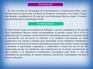 Introducción
El curso en línea las Tecnologías de la Información y Comunicación (TIC), como
herramientas de apoyo para el Diseño de Productos Artesanales en el Estado Vargas
está dirigido a estudiantes de 5to año del Liceo Bolivariano Narciso Gonell. El mismo
será diseñado bajo la metodología PACIE.
Fundamentación
El Aula Virtual creada en la plataforma Wikispace, para los estudiantes de 5to año del
Liceo Bolivariano Narciso Gonell correspondiente al período escolar 2013-2014, es
elaborada bajo un enfoque constructivista del aprendizaje apoyados en Vigostky donde
la interacción con los pares, la reflexión y el construir conocimiento en forma
colaborativa son aspectos centrales para desarrollar en los estudiantes habilidades y
destrezas en el diseño de productos artesanales, promover una cultura conservacionista
y fomentar el aprendizaje cooperativo y colaborativo a través del uso de las TIC,
propiciando así que los estudiantes sean constructores de su propio conocimiento, ya
que tendrán a su disposición herramientas tecnológicas para llevar a cabo las
actividades de aprendizaje de manera dinámica, interactiva y participativa durante el
proceso educativo.
 