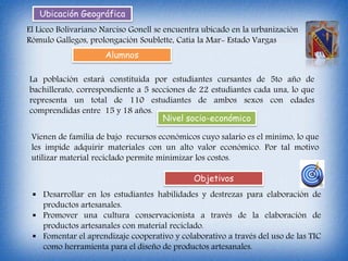 Ubicación Geográfica
El Liceo Bolivariano Narciso Gonell se encuentra ubicado en la urbanización
Rómulo Gallegos, prolongación Soublette, Catia la Mar- Estado Vargas
Alumnos
La población estará constituida por estudiantes cursantes de 5to año de
bachillerato, correspondiente a 5 secciones de 22 estudiantes cada una, lo que
representa un total de 110 estudiantes de ambos sexos con edades
comprendidas entre 15 y 18 años.
Objetivos
 Desarrollar en los estudiantes habilidades y destrezas para elaboración de
productos artesanales.
 Promover una cultura conservacionista a través de la elaboración de
productos artesanales con material reciclado.
 Fomentar el aprendizaje cooperativo y colaborativo a través del uso de las TIC
como herramienta para el diseño de productos artesanales.
Nivel socio-económico
Vienen de familia de bajo recursos económicos cuyo salario es el mínimo, lo que
les impide adquirir materiales con un alto valor económico. Por tal motivo
utilizar material reciclado permite minimizar los costos.
 