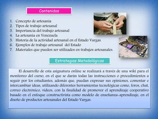 1. Concepto de artesanía
2. Tipos de trabajo artesanal
3. Importancia del trabajo artesanal
4. La artesanía en Venezuela
5. Historia de la actividad artesanal en el Estado Vargas.
6. Ejemplos de trabajo artesanal del Estado
7. Materiales que pueden ser utilizados en trabajos artesanales.
Contenidos
Estrategias Metodológicas
El desarrollo de esta asignatura online se realizará a través de una wiki para el
monitoreo del curso, en el que se darán todas las instrucciones o procedimientos a
seguir por los estudiantes, además que, puedan expresar sus opiniones, comentar e
intercambiar ideas, utilizando diferentes herramientas tecnológicas como, foros, chat,
correo electrónico, videos, con la finalidad de promover el aprendizaje cooperativo
basado en el enfoque constructivista como modelo de enseñanza-aprendizaje, en el
diseño de productos artesanales del Estado Vargas.
 