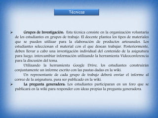 Técnicas
 Grupos de Investigación: Esta técnica consiste en la organización voluntaria
de los estudiantes en grupos de trabajo. El docente plantea los tipos de materiales
que se pueden utilizar para la elaboración de productos artesanales. Los
estudiantes seleccionan el material con el que desean trabajar. Posteriormente,
deben llevar a cabo una investigación individual del contenido de la asignatura
para luego, intercambiar información utilizando la herramienta Videoconferencia
para la discusión del tema.
Utilizando la herramienta Google Drive, los estudiantes construirán
conjuntamente un informe escrito con las pautas dadas en la wiki.
Un representante de cada grupo de trabajo deberá enviar el informe al
correo de la asignatura, para ser publicado en la wiki.
 La pregunta generadora: Los estudiantes participaran en un foro que se
publicará en la wiki para responder con ideas propias la pregunta generadora.
 