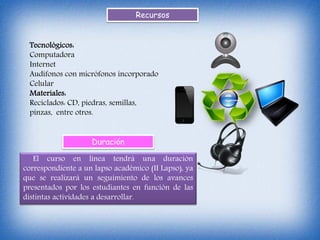 Recursos
Tecnológicos:
Computadora
Internet
Audífonos con micrófonos incorporado
Celular
Materiales:
Reciclados: CD, piedras, semillas,
pinzas, entre otros.
Duración
El curso en línea tendrá una duración
correspondiente a un lapso académico (II Lapso), ya
que se realizará un seguimiento de los avances
presentados por los estudiantes en función de las
distintas actividades a desarrollar.
 