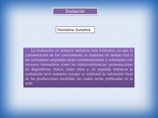 Evaluación
Formativa- Sumativa
La evaluación en primera instancia será formativa, ya que la
comunicación de los conocimiento se realizará en tiempo real y
las actividades asignadas serán complementadas y reforzadas con
recursos interactivos como las videoconferencias, presentaciones
en diapositivas, videos, entre otros y, en segunda instancia la
evaluación será sumativa porque se realizará la valoración final
de las producciones recibidas, las cuales serán publicadas en la
wiki.
 