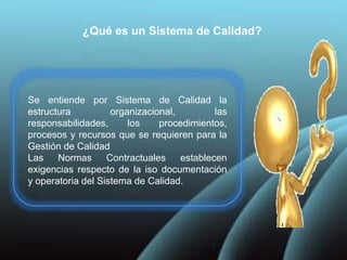 ¿Qué es un Sistema de Calidad?
Se entiende por Sistema de Calidad la
estructura organizacional, las
responsabilidades, los procedimientos,
procesos y recursos que se requieren para la
Gestión de Calidad
Las Normas Contractuales establecen
exigencias respecto de la iso documentación
y operatoria del Sistema de Calidad.
 